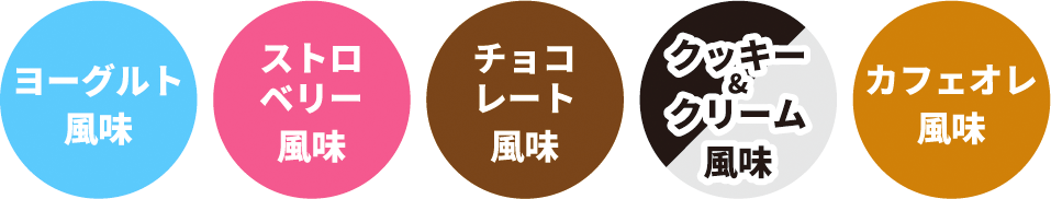 ヨーグルト風味／ストロベリー風味／チョコレート風味／クッキー＆クリーム風味／カフェオレ風味